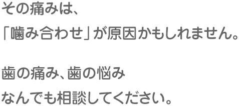 その痛みは、「噛み合わせ」が原因かもしれません。歯の痛み、歯の悩み なんでも相談してください。